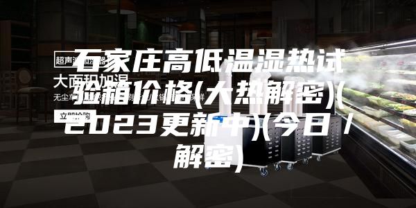石家莊高低溫濕熱試驗箱價(jià)格(大熱解密)(2023更新中)(今日／解密)
