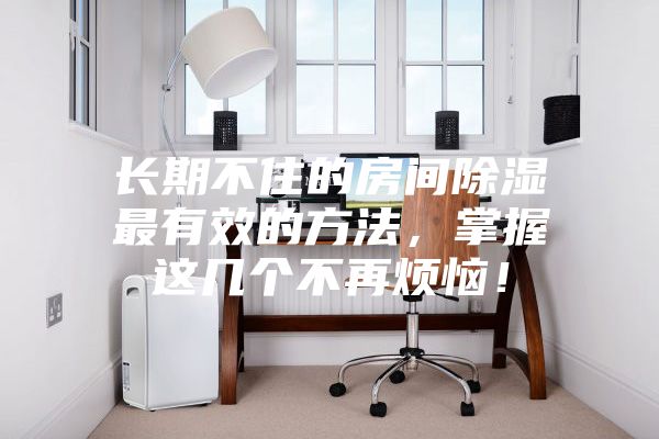 長(cháng)期不住的房間除濕最有效的方法，掌握這幾個(gè)不再煩惱！