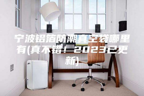 寧波鋁箔防潮真空袋哪里有(真不錯！2023已更新)