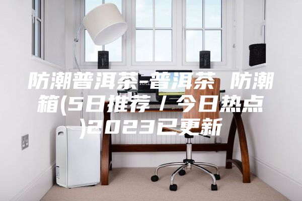 防潮普洱茶-普洱茶 防潮箱(5日推薦/今日熱點)2023已更新