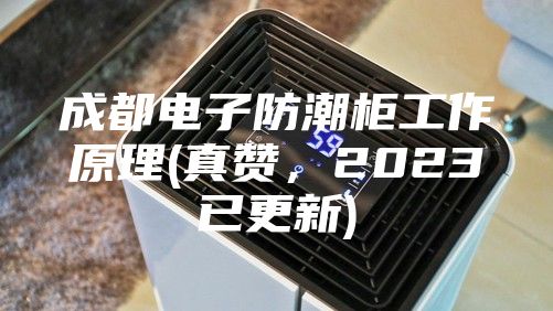 成都電子防潮柜工作原理(真贊，2023已更新)