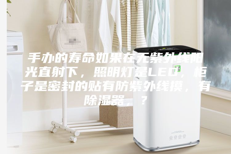 手辦的壽命如果在無(wú)紫外線(xiàn)陽(yáng)光直射下，照明燈是LED，柜子是密封的貼有防紫外線(xiàn)摸，有除濕器，？