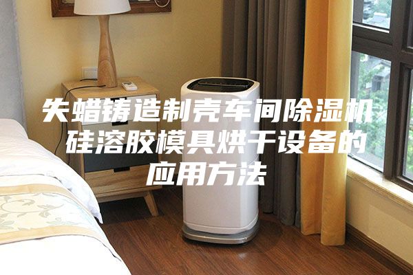失蠟鑄造制殼車(chē)間除濕機 硅溶膠模具烘干設備的應用方法