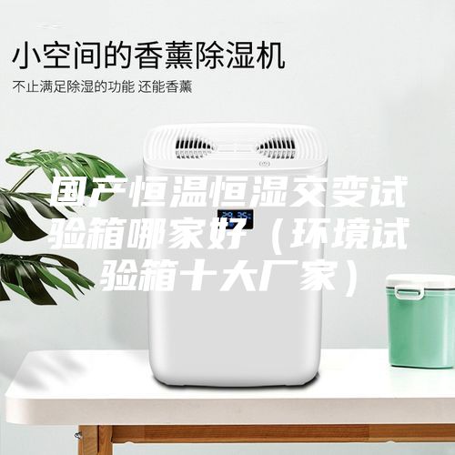 國產(chǎn)恒溫恒濕交變試驗箱哪家好（環(huán)境試驗箱十大廠(chǎng)家）