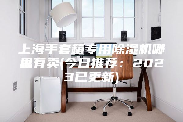 上海手套箱專(zhuān)用除濕機哪里有賣(mài)(今日推薦：2023已更新)