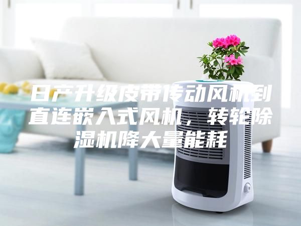日產(chǎn)升級皮帶傳動(dòng)風(fēng)機到直連嵌入式風(fēng)機，轉輪除濕機降大量能耗