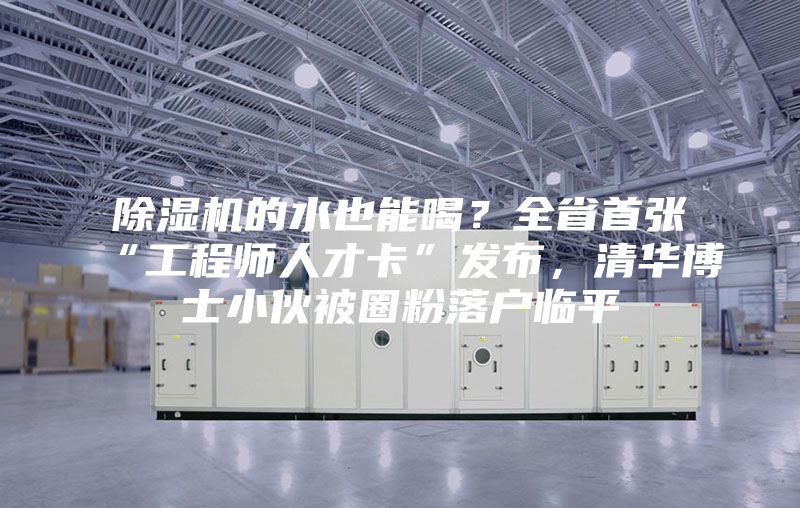 除濕機的水也能喝？全省首張“工程師人才卡”發(fā)布，清華博士小伙被圈粉落戶(hù)臨平