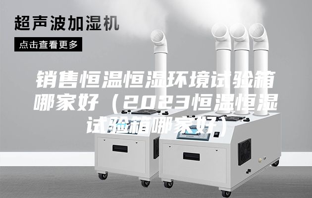 銷(xiāo)售恒溫恒濕環(huán)境試驗箱哪家好（2023恒溫恒濕試驗箱哪家好）